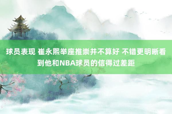 球员表现 崔永熙举座推崇并不算好 不错更明晰看到他和NBA球员的信得过差距