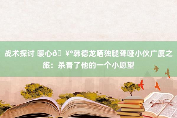 战术探讨 暖心🥰韩德龙晒独腿聋哑小伙广厦之旅：杀青了他的一个小愿望