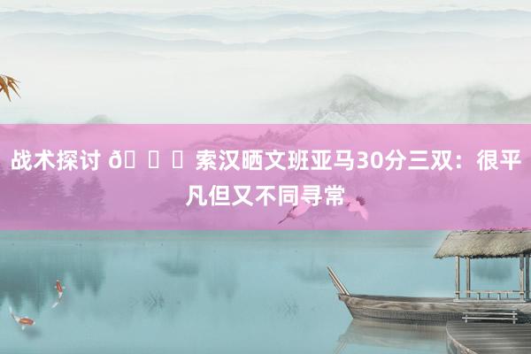 战术探讨 👀索汉晒文班亚马30分三双：很平凡但又不同寻常