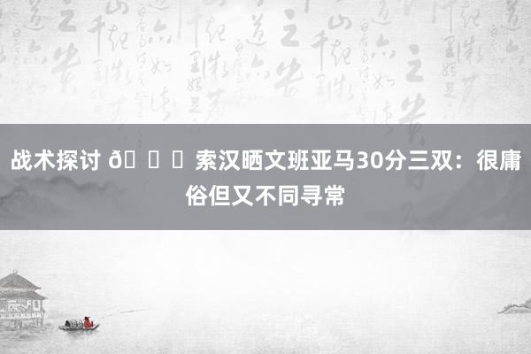 战术探讨 👀索汉晒文班亚马30分三双：很庸俗但又不同寻常