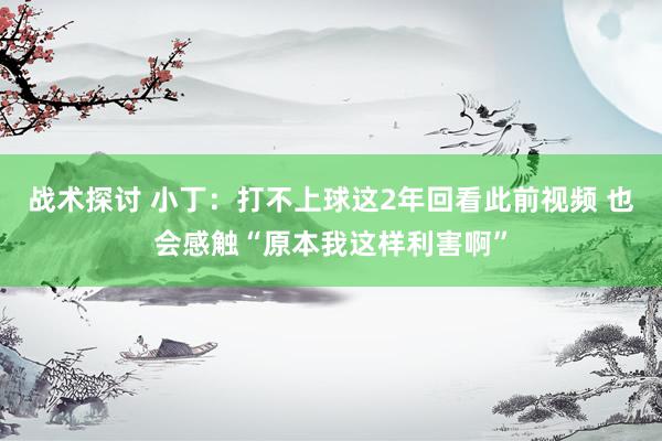 战术探讨 小丁：打不上球这2年回看此前视频 也会感触“原本我这样利害啊”