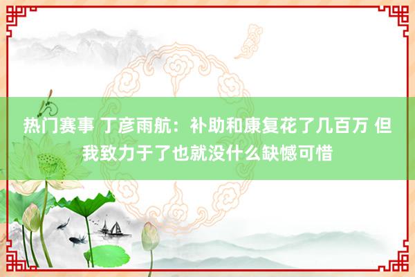 热门赛事 丁彦雨航：补助和康复花了几百万 但我致力于了也就没什么缺憾可惜