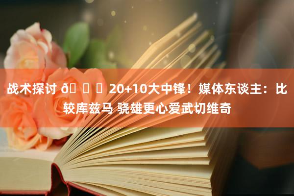 战术探讨 😋20+10大中锋！媒体东谈主：比较库兹马 骁雄更心爱武切维奇