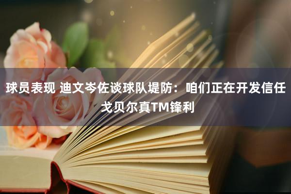 球员表现 迪文岑佐谈球队堤防：咱们正在开发信任 戈贝尔真TM锋利