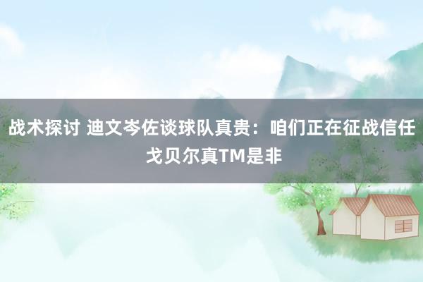 战术探讨 迪文岑佐谈球队真贵：咱们正在征战信任 戈贝尔真TM是非