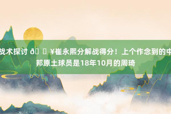 战术探讨 🔥崔永熙分解战得分！上个作念到的中邦原土球员是18年10月的周琦