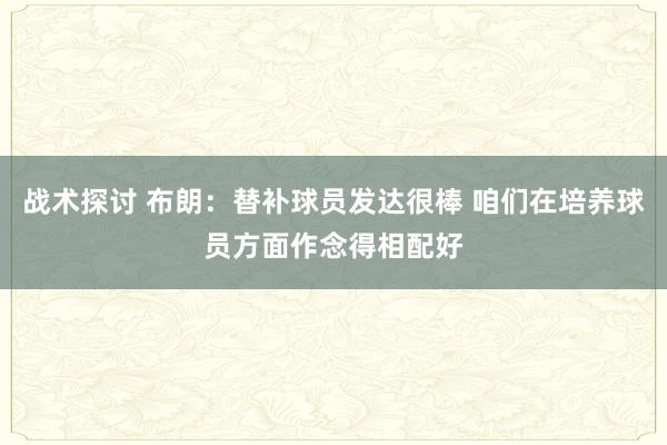 战术探讨 布朗：替补球员发达很棒 咱们在培养球员方面作念得相配好