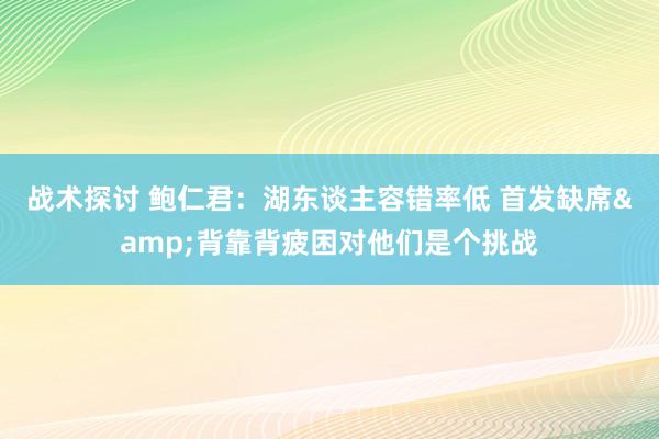 战术探讨 鲍仁君：湖东谈主容错率低 首发缺席&背靠背疲困对他们是个挑战