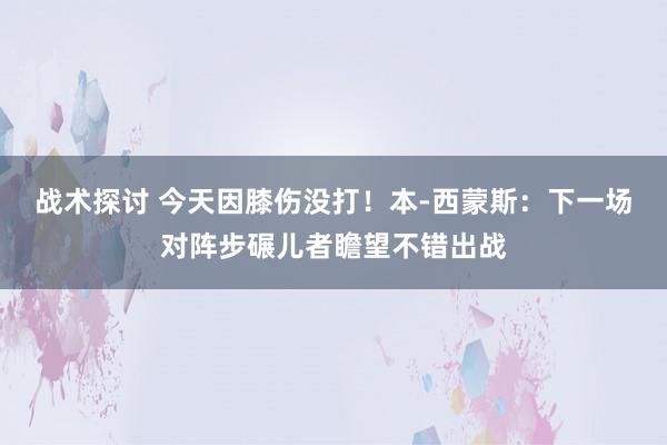 战术探讨 今天因膝伤没打！本-西蒙斯：下一场对阵步碾儿者瞻望不错出战