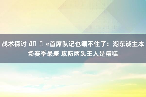 战术探讨 😫首席队记也绷不住了：湖东谈主本场赛季最差 攻防两头王人是糟糕