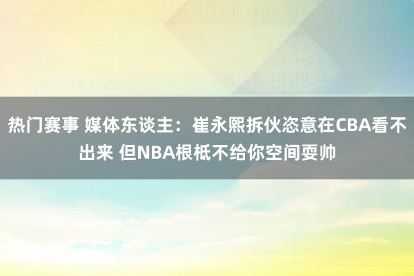 热门赛事 媒体东谈主：崔永熙拆伙恣意在CBA看不出来 但NBA根柢不给你空间耍帅