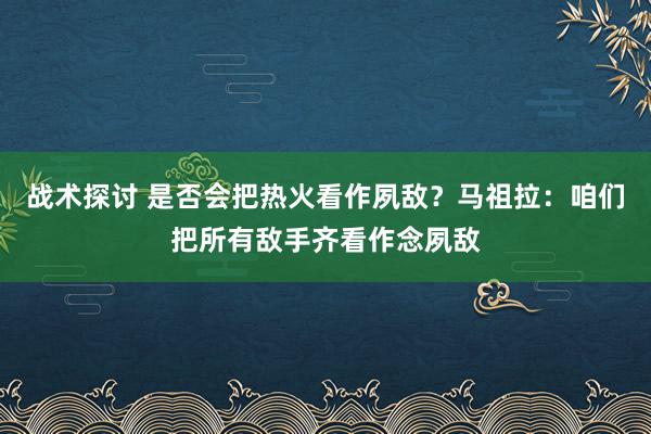 战术探讨 是否会把热火看作夙敌？马祖拉：咱们把所有敌手齐看作念夙敌