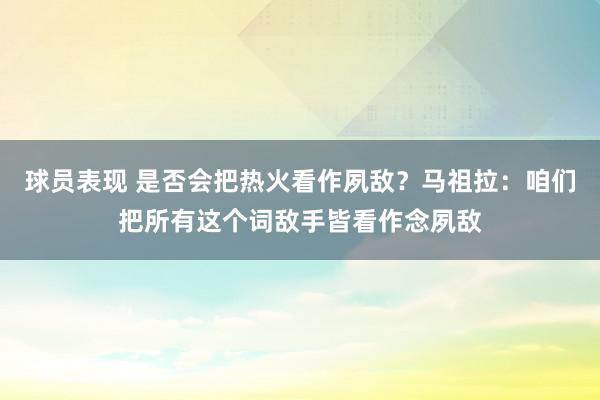 球员表现 是否会把热火看作夙敌？马祖拉：咱们把所有这个词敌手皆看作念夙敌