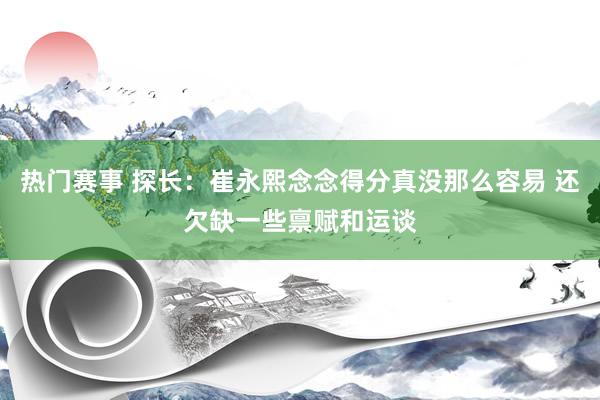 热门赛事 探长：崔永熙念念得分真没那么容易 还欠缺一些禀赋和运谈