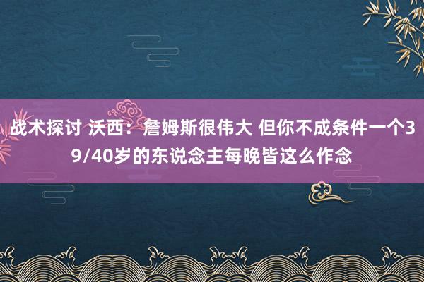 战术探讨 沃西：詹姆斯很伟大 但你不成条件一个39/40岁的东说念主每晚皆这么作念