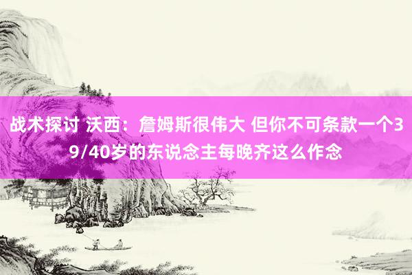 战术探讨 沃西：詹姆斯很伟大 但你不可条款一个39/40岁的东说念主每晚齐这么作念