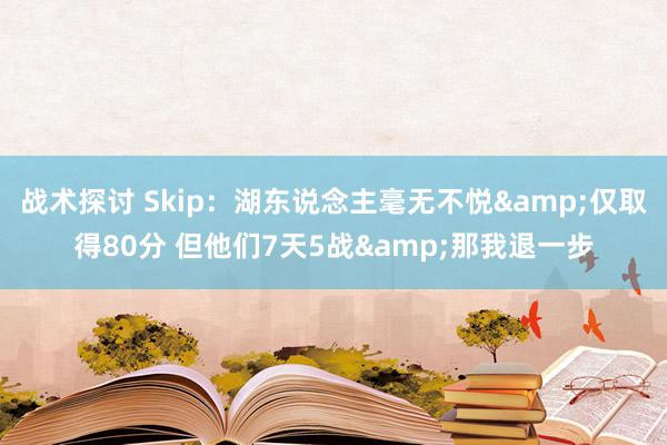 战术探讨 Skip：湖东说念主毫无不悦&仅取得80分 但他们7天5战&那我退一步