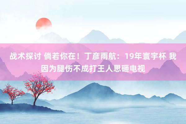 战术探讨 倘若你在！丁彦雨航：19年寰宇杯 我因为腿伤不成打王人思砸电视