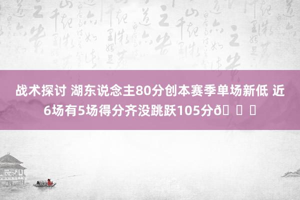 战术探讨 湖东说念主80分创本赛季单场新低 近6场有5场得分齐没跳跃105分😑