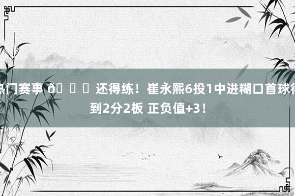 热门赛事 👏还得练！崔永熙6投1中进糊口首球得到2分2板 正负值+3！