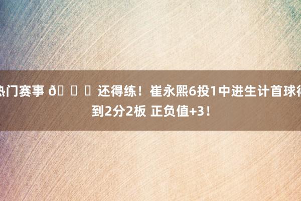 热门赛事 👏还得练！崔永熙6投1中进生计首球得到2分2板 正负值+3！