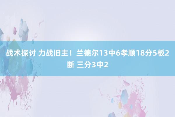 战术探讨 力战旧主！兰德尔13中6孝顺18分5板2断 三分3中2