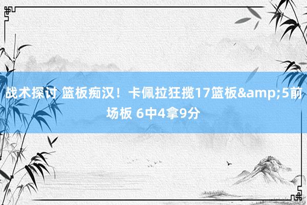 战术探讨 篮板痴汉！卡佩拉狂揽17篮板&5前场板 6中4拿9分