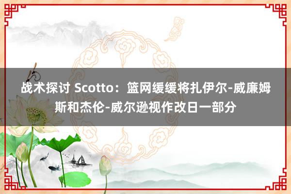 战术探讨 Scotto：篮网缓缓将扎伊尔-威廉姆斯和杰伦-威尔逊视作改日一部分