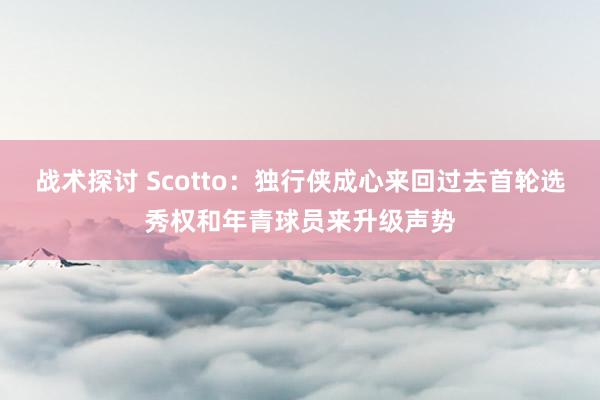 战术探讨 Scotto：独行侠成心来回过去首轮选秀权和年青球员来升级声势