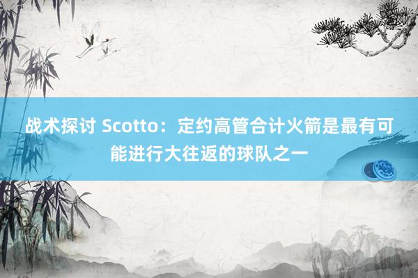 战术探讨 Scotto：定约高管合计火箭是最有可能进行大往返的球队之一