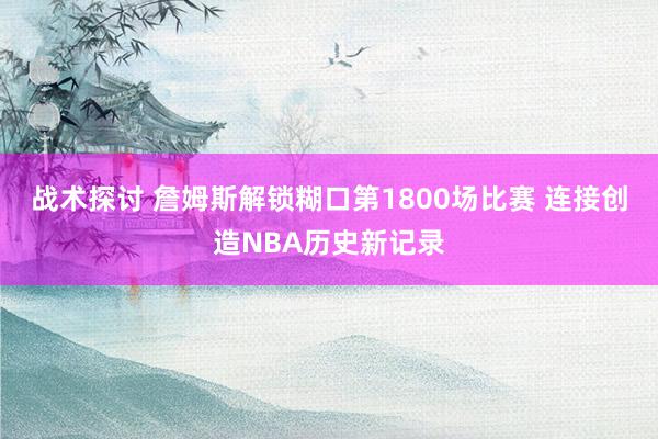 战术探讨 詹姆斯解锁糊口第1800场比赛 连接创造NBA历史新记录