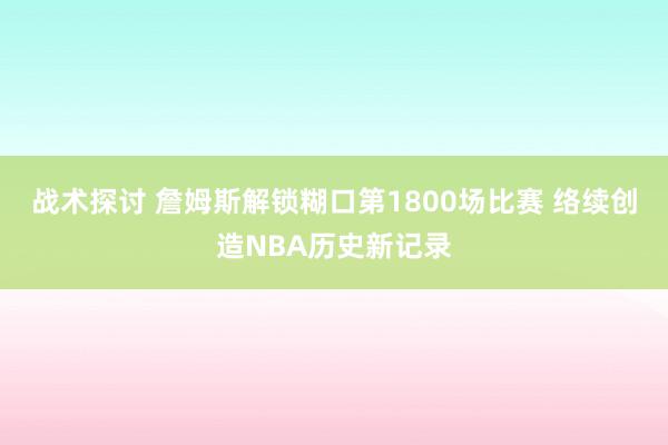 战术探讨 詹姆斯解锁糊口第1800场比赛 络续创造NBA历史新记录