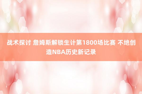 战术探讨 詹姆斯解锁生计第1800场比赛 不绝创造NBA历史新记录