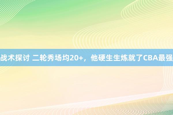 战术探讨 二轮秀场均20+，他硬生生炼就了CBA最强