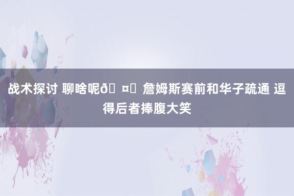 战术探讨 聊啥呢🤔詹姆斯赛前和华子疏通 逗得后者捧腹大笑