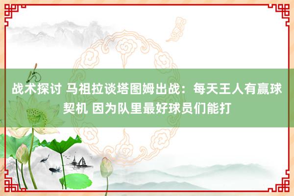 战术探讨 马祖拉谈塔图姆出战：每天王人有赢球契机 因为队里最好球员们能打