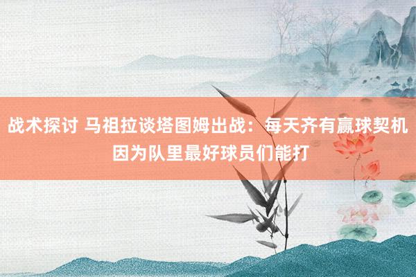 战术探讨 马祖拉谈塔图姆出战：每天齐有赢球契机 因为队里最好球员们能打