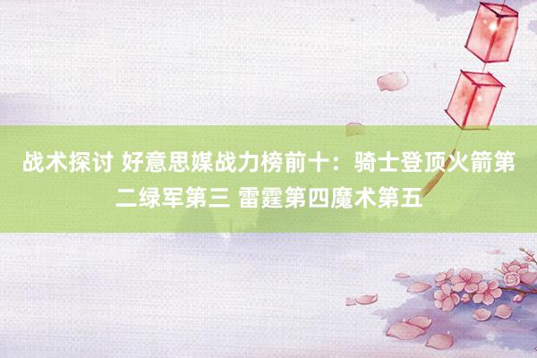 战术探讨 好意思媒战力榜前十：骑士登顶火箭第二绿军第三 雷霆第四魔术第五