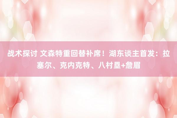 战术探讨 文森特重回替补席！湖东谈主首发：拉塞尔、克内克特、八村塁+詹眉