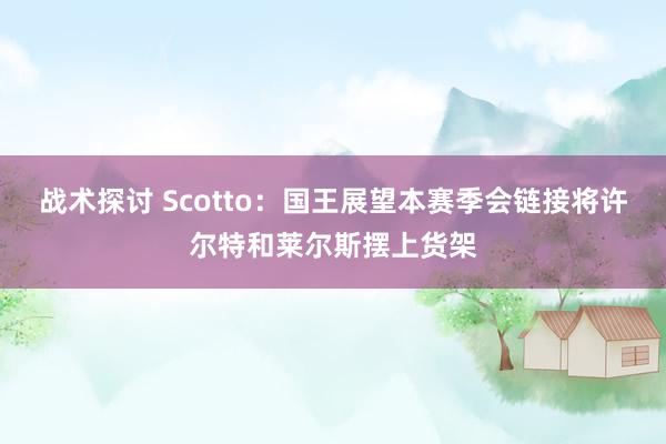 战术探讨 Scotto：国王展望本赛季会链接将许尔特和莱尔斯摆上货架