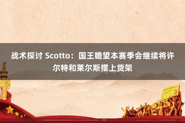 战术探讨 Scotto：国王瞻望本赛季会继续将许尔特和莱尔斯摆上货架