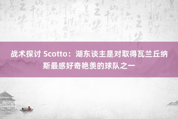 战术探讨 Scotto：湖东谈主是对取得瓦兰丘纳斯最感好奇艳羡的球队之一