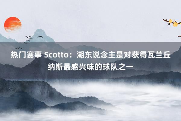 热门赛事 Scotto：湖东说念主是对获得瓦兰丘纳斯最感兴味的球队之一