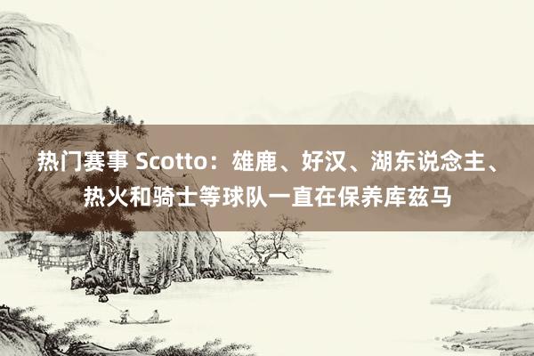 热门赛事 Scotto：雄鹿、好汉、湖东说念主、热火和骑士等球队一直在保养库兹马