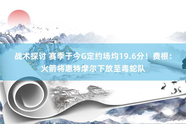 战术探讨 赛季于今G定约场均19.6分！费根：火箭将惠特摩尔下放至毒蛇队