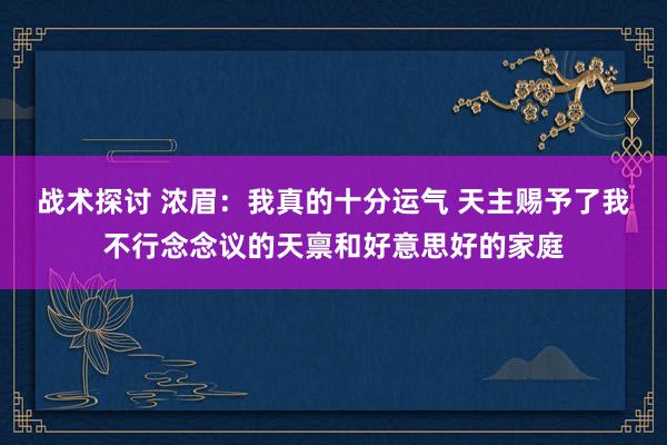 战术探讨 浓眉：我真的十分运气 天主赐予了我不行念念议的天禀和好意思好的家庭