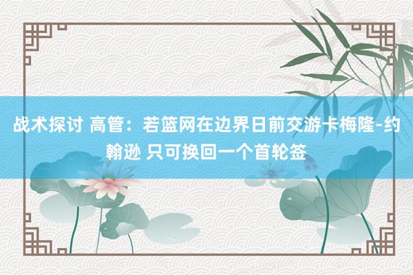 战术探讨 高管：若篮网在边界日前交游卡梅隆-约翰逊 只可换回一个首轮签