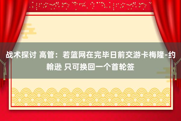 战术探讨 高管：若篮网在完毕日前交游卡梅隆-约翰逊 只可换回一个首轮签