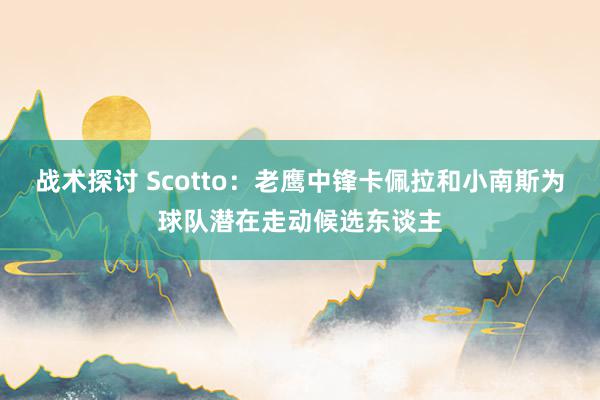 战术探讨 Scotto：老鹰中锋卡佩拉和小南斯为球队潜在走动候选东谈主